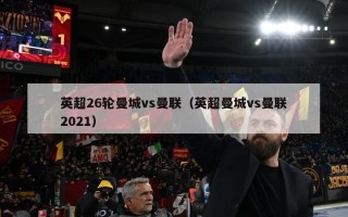 英超26轮曼城vs曼联（英超曼城vs曼联2021）